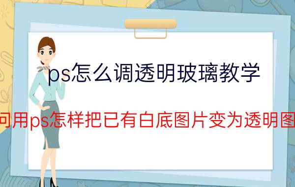 ps怎么调透明玻璃教学 请问用ps怎样把已有白底图片变为透明图片？